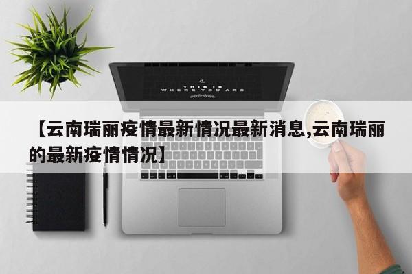 【云南瑞丽疫情最新情况最新消息,云南瑞丽的最新疫情情况】